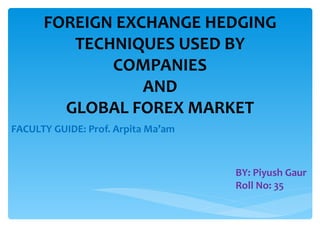 FOREIGN EXCHANGE HEDGING
         TECHNIQUES USED BY
             COMPANIES
                 AND
        GLOBAL FOREX MARKET
FACULTY GUIDE: Prof. Arpita Ma’am



                                    BY: Piyush Gaur
                                    Roll No: 35
 
