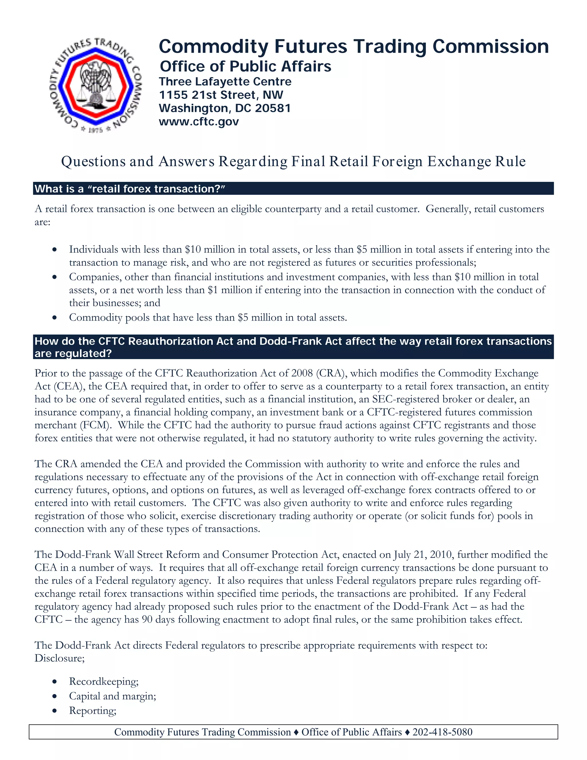Commodity Futures Trading Commission ♦ Office of Public Affairs ♦ 202-418-5080
Commodity Futures Trading Commission
Office of Public Affairs
Three Lafayette Centre
1155 21st Street, NW
Washington, DC 20581
www.cftc.gov
Questions and Answers Regarding Final Retail Foreign Exchange Rule
What is a “retail forex transaction?”
A retail forex transaction is one between an eligible counterparty and a retail customer. Generally, retail customers
are:
• Individuals with less than $10 million in total assets, or less than $5 million in total assets if entering into the
transaction to manage risk, and who are not registered as futures or securities professionals;
• Companies, other than financial institutions and investment companies, with less than $10 million in total
assets, or a net worth less than $1 million if entering into the transaction in connection with the conduct of
their businesses; and
• Commodity pools that have less than $5 million in total assets.
How do the CFTC Reauthorization Act and Dodd-Frank Act affect the way retail forex transactions
are regulated?
Prior to the passage of the CFTC Reauthorization Act of 2008 (CRA), which modifies the Commodity Exchange
Act (CEA), the CEA required that, in order to offer to serve as a counterparty to a retail forex transaction, an entity
had to be one of several regulated entities, such as a financial institution, an SEC-registered broker or dealer, an
insurance company, a financial holding company, an investment bank or a CFTC-registered futures commission
merchant (FCM). While the CFTC had the authority to pursue fraud actions against CFTC registrants and those
forex entities that were not otherwise regulated, it had no statutory authority to write rules governing the activity.
The CRA amended the CEA and provided the Commission with authority to write and enforce the rules and
regulations necessary to effectuate any of the provisions of the Act in connection with off-exchange retail foreign
currency futures, options, and options on futures, as well as leveraged off-exchange forex contracts offered to or
entered into with retail customers. The CFTC was also given authority to write and enforce rules regarding
registration of those who solicit, exercise discretionary trading authority or operate (or solicit funds for) pools in
connection with any of these types of transactions.
The Dodd-Frank Wall Street Reform and Consumer Protection Act, enacted on July 21, 2010, further modified the
CEA in a number of ways. It requires that all off-exchange retail foreign currency transactions be done pursuant to
the rules of a Federal regulatory agency. It also requires that unless Federal regulators prepare rules regarding off-
exchange retail forex transactions within specified time periods, the transactions are prohibited. If any Federal
regulatory agency had already proposed such rules prior to the enactment of the Dodd-Frank Act – as had the
CFTC – the agency has 90 days following enactment to adopt final rules, or the same prohibition takes effect.
The Dodd-Frank Act directs Federal regulators to prescribe appropriate requirements with respect to:
Disclosure;
• Recordkeeping;
• Capital and margin;
• Reporting;
 
