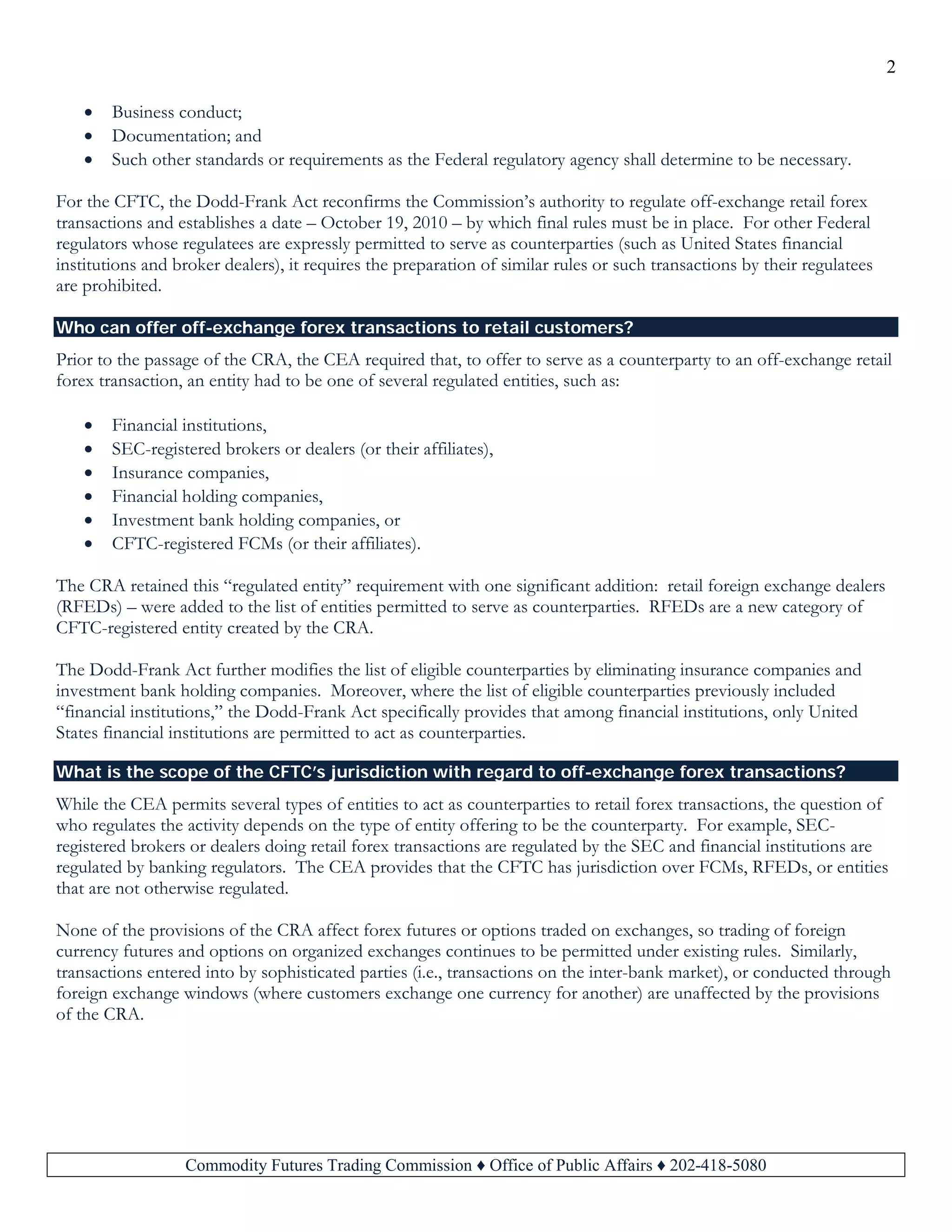 2
Commodity Futures Trading Commission ♦ Office of Public Affairs ♦ 202-418-5080
• Business conduct;
• Documentation; and
• Such other standards or requirements as the Federal regulatory agency shall determine to be necessary.
For the CFTC, the Dodd-Frank Act reconfirms the Commission’s authority to regulate off-exchange retail forex
transactions and establishes a date – October 19, 2010 – by which final rules must be in place. For other Federal
regulators whose regulatees are expressly permitted to serve as counterparties (such as United States financial
institutions and broker dealers), it requires the preparation of similar rules or such transactions by their regulatees
are prohibited.
Who can offer off-exchange forex transactions to retail customers?
Prior to the passage of the CRA, the CEA required that, to offer to serve as a counterparty to an off-exchange retail
forex transaction, an entity had to be one of several regulated entities, such as:
• Financial institutions,
• SEC-registered brokers or dealers (or their affiliates),
• Insurance companies,
• Financial holding companies,
• Investment bank holding companies, or
• CFTC-registered FCMs (or their affiliates).
The CRA retained this “regulated entity” requirement with one significant addition: retail foreign exchange dealers
(RFEDs) – were added to the list of entities permitted to serve as counterparties. RFEDs are a new category of
CFTC-registered entity created by the CRA.
The Dodd-Frank Act further modifies the list of eligible counterparties by eliminating insurance companies and
investment bank holding companies. Moreover, where the list of eligible counterparties previously included
“financial institutions,” the Dodd-Frank Act specifically provides that among financial institutions, only United
States financial institutions are permitted to act as counterparties.
What is the scope of the CFTC’s jurisdiction with regard to off-exchange forex transactions?
While the CEA permits several types of entities to act as counterparties to retail forex transactions, the question of
who regulates the activity depends on the type of entity offering to be the counterparty. For example, SEC-
registered brokers or dealers doing retail forex transactions are regulated by the SEC and financial institutions are
regulated by banking regulators. The CEA provides that the CFTC has jurisdiction over FCMs, RFEDs, or entities
that are not otherwise regulated.
None of the provisions of the CRA affect forex futures or options traded on exchanges, so trading of foreign
currency futures and options on organized exchanges continues to be permitted under existing rules. Similarly,
transactions entered into by sophisticated parties (i.e., transactions on the inter-bank market), or conducted through
foreign exchange windows (where customers exchange one currency for another) are unaffected by the provisions
of the CRA.
 