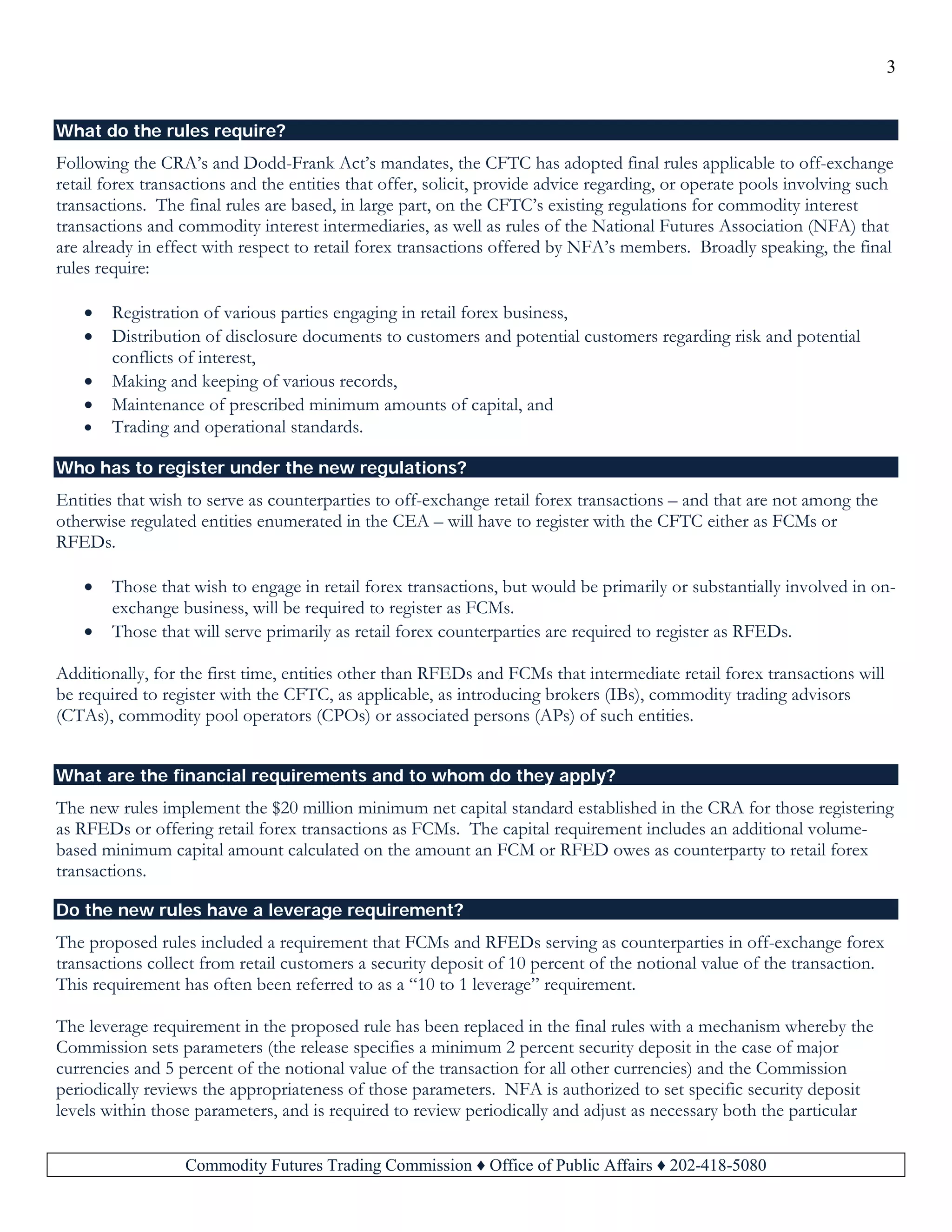 3
Commodity Futures Trading Commission ♦ Office of Public Affairs ♦ 202-418-5080
What do the rules require?
Following the CRA’s and Dodd-Frank Act’s mandates, the CFTC has adopted final rules applicable to off-exchange
retail forex transactions and the entities that offer, solicit, provide advice regarding, or operate pools involving such
transactions. The final rules are based, in large part, on the CFTC’s existing regulations for commodity interest
transactions and commodity interest intermediaries, as well as rules of the National Futures Association (NFA) that
are already in effect with respect to retail forex transactions offered by NFA’s members. Broadly speaking, the final
rules require:
• Registration of various parties engaging in retail forex business,
• Distribution of disclosure documents to customers and potential customers regarding risk and potential
conflicts of interest,
• Making and keeping of various records,
• Maintenance of prescribed minimum amounts of capital, and
• Trading and operational standards.
Who has to register under the new regulations?
Entities that wish to serve as counterparties to off-exchange retail forex transactions – and that are not among the
otherwise regulated entities enumerated in the CEA – will have to register with the CFTC either as FCMs or
RFEDs.
• Those that wish to engage in retail forex transactions, but would be primarily or substantially involved in on-
exchange business, will be required to register as FCMs.
• Those that will serve primarily as retail forex counterparties are required to register as RFEDs.
Additionally, for the first time, entities other than RFEDs and FCMs that intermediate retail forex transactions will
be required to register with the CFTC, as applicable, as introducing brokers (IBs), commodity trading advisors
(CTAs), commodity pool operators (CPOs) or associated persons (APs) of such entities.
What are the financial requirements and to whom do they apply?
The new rules implement the $20 million minimum net capital standard established in the CRA for those registering
as RFEDs or offering retail forex transactions as FCMs. The capital requirement includes an additional volume-
based minimum capital amount calculated on the amount an FCM or RFED owes as counterparty to retail forex
transactions.
Do the new rules have a leverage requirement?
The proposed rules included a requirement that FCMs and RFEDs serving as counterparties in off-exchange forex
transactions collect from retail customers a security deposit of 10 percent of the notional value of the transaction.
This requirement has often been referred to as a “10 to 1 leverage” requirement.
The leverage requirement in the proposed rule has been replaced in the final rules with a mechanism whereby the
Commission sets parameters (the release specifies a minimum 2 percent security deposit in the case of major
currencies and 5 percent of the notional value of the transaction for all other currencies) and the Commission
periodically reviews the appropriateness of those parameters. NFA is authorized to set specific security deposit
levels within those parameters, and is required to review periodically and adjust as necessary both the particular
 