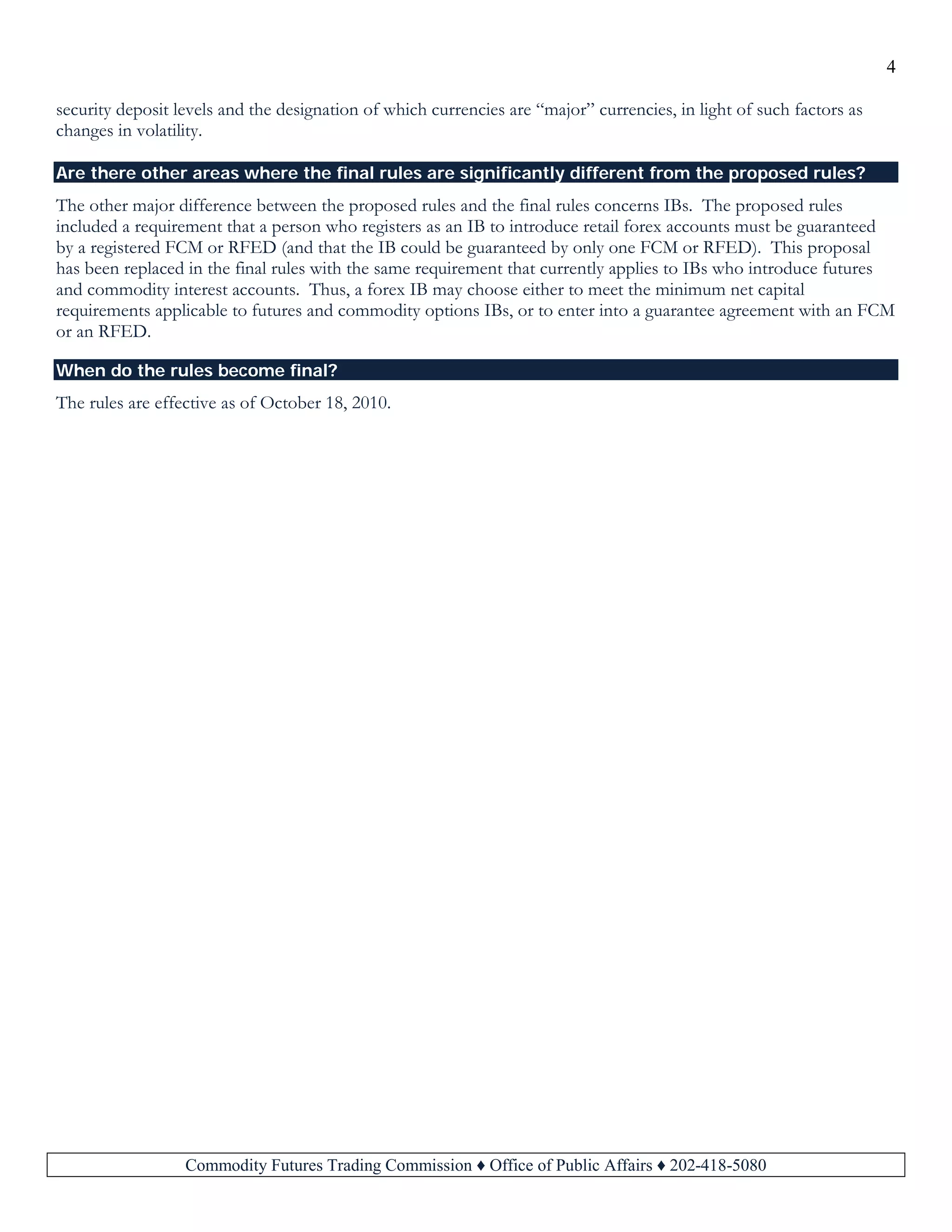4
Commodity Futures Trading Commission ♦ Office of Public Affairs ♦ 202-418-5080
security deposit levels and the designation of which currencies are “major” currencies, in light of such factors as
changes in volatility.
Are there other areas where the final rules are significantly different from the proposed rules?
The other major difference between the proposed rules and the final rules concerns IBs. The proposed rules
included a requirement that a person who registers as an IB to introduce retail forex accounts must be guaranteed
by a registered FCM or RFED (and that the IB could be guaranteed by only one FCM or RFED). This proposal
has been replaced in the final rules with the same requirement that currently applies to IBs who introduce futures
and commodity interest accounts. Thus, a forex IB may choose either to meet the minimum net capital
requirements applicable to futures and commodity options IBs, or to enter into a guarantee agreement with an FCM
or an RFED.
When do the rules become final?
The rules are effective as of October 18, 2010.
 