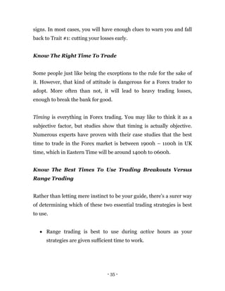 - 35 -
signs. In most cases, you will have enough clues to warn you and fall
back to Trait #1: cutting your losses early.
Know The Right Time To Trade
Some people just like being the exceptions to the rule for the sake of
it. However, that kind of attitude is dangerous for a Forex trader to
adopt. More often than not, it will lead to heavy trading losses,
enough to break the bank for good.
Timing is everything in Forex trading. You may like to think it as a
subjective factor, but studies show that timing is actually objective.
Numerous experts have proven with their case studies that the best
time to trade in the Forex market is between 1900h – 1100h in UK
time, which in Eastern Time will be around 1400h to 0600h.
Know The Best Times To Use Trading Breakouts Versus
Range Trading
Rather than letting mere instinct to be your guide, there’s a surer way
of determining which of these two essential trading strategies is best
to use.
 Range trading is best to use during active hours as your
strategies are given sufficient time to work.
 
