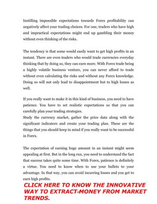 - 16 -
Instilling impossible expectations towards Forex profitability can
negatively affect your trading choices. For one, traders who have high
and impractical expectations might end up gambling their money
without even thinking of the risks.
The tendency is that some would easily want to get high profits in an
instant. There are even traders who would trade currencies everyday
thinking that by doing so, they can earn more. With Forex trade being
a highly volatile business venture, you can never afford to trade
without even calculating the risks and without any Forex knowledge.
Doing so will not only lead to disappointment but to high losses as
well.
If you really want to make it in this kind of business, you need to have
patience. You have to set realistic expectations so that you can
carefully plan your trading strategies.
Study the currency market, gather the price data along with the
significant indicators and create your trading plan. These are the
things that you should keep in mind if you really want to be successful
in Forex.
The expectation of earning huge amount in an instant might seem
appealing at first. But in the long run, you need to understand the fact
that success takes quite some time. With Forex, patience is definitely
a virtue. You need to know when to use your bullets to your
advantage. In that way, you can avoid incurring losses and you get to
earn high profits.
CLICK HERE TO KNOW THE INNOVATIVE
WAY TO EXTRACT MONEY FROM MARKET
TRENDS.
 