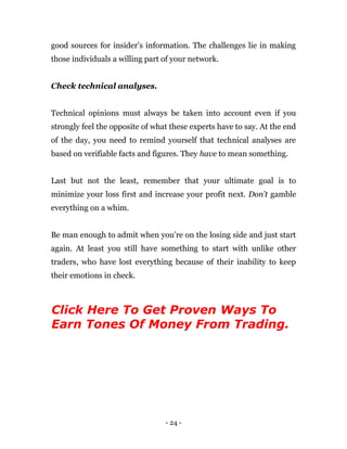 - 24 -
good sources for insider’s information. The challenges lie in making
those individuals a willing part of your network.
Check technical analyses.
Technical opinions must always be taken into account even if you
strongly feel the opposite of what these experts have to say. At the end
of the day, you need to remind yourself that technical analyses are
based on verifiable facts and figures. They have to mean something.
Last but not the least, remember that your ultimate goal is to
minimize your loss first and increase your profit next. Don’t gamble
everything on a whim.
Be man enough to admit when you’re on the losing side and just start
again. At least you still have something to start with unlike other
traders, who have lost everything because of their inability to keep
their emotions in check.
Click Here To Get Proven Ways To
Earn Tones Of Money From Trading.
 