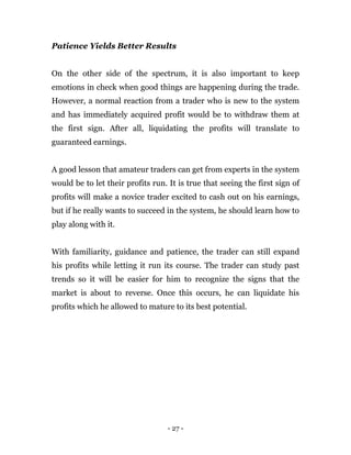 - 27 -
Patience Yields Better Results
On the other side of the spectrum, it is also important to keep
emotions in check when good things are happening during the trade.
However, a normal reaction from a trader who is new to the system
and has immediately acquired profit would be to withdraw them at
the first sign. After all, liquidating the profits will translate to
guaranteed earnings.
A good lesson that amateur traders can get from experts in the system
would be to let their profits run. It is true that seeing the first sign of
profits will make a novice trader excited to cash out on his earnings,
but if he really wants to succeed in the system, he should learn how to
play along with it.
With familiarity, guidance and patience, the trader can still expand
his profits while letting it run its course. The trader can study past
trends so it will be easier for him to recognize the signs that the
market is about to reverse. Once this occurs, he can liquidate his
profits which he allowed to mature to its best potential.
 