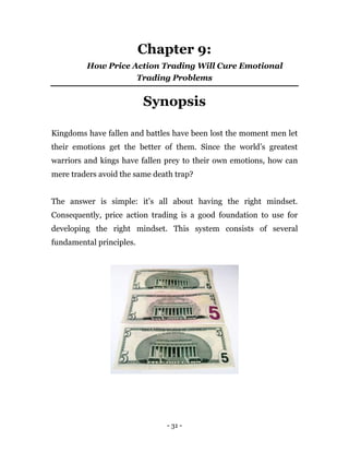 - 31 -
Chapter 9:
How Price Action Trading Will Cure Emotional
Trading Problems
Synopsis
Kingdoms have fallen and battles have been lost the moment men let
their emotions get the better of them. Since the world’s greatest
warriors and kings have fallen prey to their own emotions, how can
mere traders avoid the same death trap?
The answer is simple: it’s all about having the right mindset.
Consequently, price action trading is a good foundation to use for
developing the right mindset. This system consists of several
fundamental principles.
 