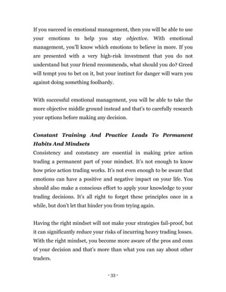 - 33 -
If you succeed in emotional management, then you will be able to use
your emotions to help you stay objective. With emotional
management, you’ll know which emotions to believe in more. If you
are presented with a very high-risk investment that you do not
understand but your friend recommends, what should you do? Greed
will tempt you to bet on it, but your instinct for danger will warn you
against doing something foolhardy.
With successful emotional management, you will be able to take the
more objective middle ground instead and that’s to carefully research
your options before making any decision.
Constant Training And Practice Leads To Permanent
Habits And Mindsets
Consistency and constancy are essential in making price action
trading a permanent part of your mindset. It’s not enough to know
how price action trading works. It’s not even enough to be aware that
emotions can have a positive and negative impact on your life. You
should also make a conscious effort to apply your knowledge to your
trading decisions. It’s all right to forget these principles once in a
while, but don’t let that hinder you from trying again.
Having the right mindset will not make your strategies fail-proof, but
it can significantly reduce your risks of incurring heavy trading losses.
With the right mindset, you become more aware of the pros and cons
of your decision and that’s more than what you can say about other
traders.
 