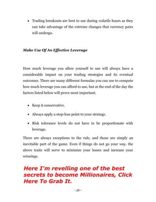 - 36 -
 Trading breakouts are best to use during volatile hours as they
can take advantage of the extreme changes that currency pairs
will undergo.
Make Use Of An Effective Leverage
How much leverage you allow yourself to use will always have a
considerable impact on your trading strategies and its eventual
outcomes. There are many different formulas you can use to compute
how much leverage you can afford to use, but at the end of the day the
factors listed below will prove most important.
 Keep it conservative.
 Always apply a stop-loss point to your strategy.
 Risk tolerance levels do not have to be proportionate with
leverage.
There are always exceptions to the rule, and those are simply an
inevitable part of the game. Even if things do not go your way, the
above traits will serve to minimize your losses and increase your
winnings.
Here I'm revelling one of the best
secrets to become Millionaires, Click
Here To Grab It.
 