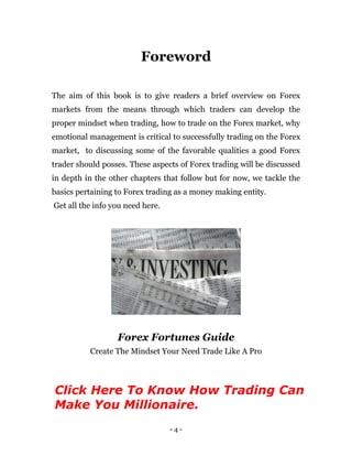 - 4 -
Foreword
The aim of this book is to give readers a brief overview on Forex
markets from the means through which traders can develop the
proper mindset when trading, how to trade on the Forex market, why
emotional management is critical to successfully trading on the Forex
market, to discussing some of the favorable qualities a good Forex
trader should posses. These aspects of Forex trading will be discussed
in depth in the other chapters that follow but for now, we tackle the
basics pertaining to Forex trading as a money making entity.
Get all the info you need here.
Forex Fortunes Guide
Create The Mindset Your Need Trade Like A Pro
Click Here To Know How Trading Can
Make You Millionaire.
 