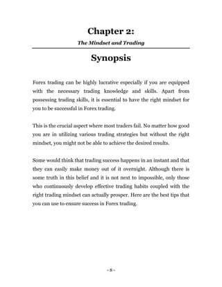 - 8 -
Chapter 2:
The Mindset and Trading
Synopsis
Forex trading can be highly lucrative especially if you are equipped
with the necessary trading knowledge and skills. Apart from
possessing trading skills, it is essential to have the right mindset for
you to be successful in Forex trading.
This is the crucial aspect where most traders fail. No matter how good
you are in utilizing various trading strategies but without the right
mindset, you might not be able to achieve the desired results.
Some would think that trading success happens in an instant and that
they can easily make money out of it overnight. Although there is
some truth in this belief and it is not next to impossible, only those
who continuously develop effective trading habits coupled with the
right trading mindset can actually prosper. Here are the best tips that
you can use to ensure success in Forex trading.
 