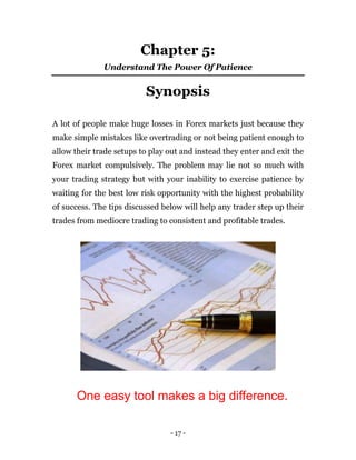 - 17 -
Chapter 5:
Understand The Power Of Patience
Synopsis
A lot of people make huge losses in Forex markets just because they
make simple mistakes like overtrading or not being patient enough to
allow their trade setups to play out and instead they enter and exit the
Forex market compulsively. The problem may lie not so much with
your trading strategy but with your inability to exercise patience by
waiting for the best low risk opportunity with the highest probability
of success. The tips discussed below will help any trader step up their
trades from mediocre trading to consistent and profitable trades.
One easy tool makes a big difference.
 