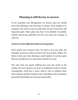 - 22 -
Planning is still the key to success
If you remember your Management 101 lessons, then you should
know that Planning is the first step to success. Forex trading is no
exception. You need to come up with plans for your short-term and
long-term goals. These plans also have to be detailed. If possible,
include step-by-step guidelines for how you want your strategy to
work out.
Focus on a few high-potential currency pairs.
Don’t spread your resources thin. It’s hard to put your plan and
strategies to good use when you have a lot on your plate. Rather, it’s
better to take your time choosing a small number of currency pairs
that you can fully focus on and nurture until the very end.
The more time you spend studying how your pair works in the
market, the more chances you have of predicting its future trends.
Consequently, you’ll have a lesser need to rely on instincts alone
when making a decision. Instinct is not a bad thing at all, but instincts
powered by knowledge are even more trustworthy.
 