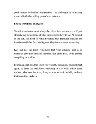 - 24 -
good sources for insider’s information. The challenges lie in making
those individuals a willing part of your network.
Check technical analyses.
Technical opinions must always be taken into account even if you
strongly feel the opposite of what these experts have to say. At the end
of the day, you need to remind yourself that technical analyses are
based on verifiable facts and figures. They have to mean something.
Last but not the least, remember that your ultimate goal is to
minimize your loss first and increase your profit next. Don’t gamble
everything on a whim.
Be man enough to admit when you’re on the losing side and just start
again. At least you still have something to start with unlike other
traders, who have lost everything because of their inability to keep
their emotions in check.
 