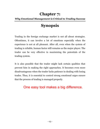- 25 -
Chapter 7:
Why Emotional Management is Critical to Trading Success
Synopsis
Trading in the foreign exchange market is not all about strategies.
Oftentimes, it can involve a lot of emotions especially when the
experience is not at all pleasant. After all, even when the system of
trading is reliable, human factor still remains as the major player. The
trader can be very effective in maximizing the potentials of the
trading system.
It is also possible that the trader might lack certain qualities that
prevent him in making the right approaches. It becomes even more
disadvantageous when the trader lacks patience in dealing with losing
trades. Thus, it is essential to control strong emotional urges ensure
that the process of trading is managed properly.
One easy tool makes a big difference.
 