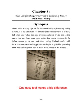 - 28 -
Chapter 8:
Over Complicating Forex Trading Can Easily Induce
Emotional Trading
Synopsis
These Forex trading tips are for those currently experiencing losing
streaks, it is not unnatural for a trader to lose money once in awhile,
but when you realize that you are making fewer profits and losing
more, you may have some deep underlying issues you need to fix
before you can get back on track. After reading this book, traders will
learn how make the trading process as simple as possible, providing
them with the insight on how to make more profits in the markets.
One easy tool makes a big difference.
 