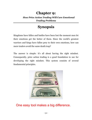- 31 -
Chapter 9:
How Price Action Trading Will Cure Emotional
Trading Problems
Synopsis
Kingdoms have fallen and battles have been lost the moment men let
their emotions get the better of them. Since the world’s greatest
warriors and kings have fallen prey to their own emotions, how can
mere traders avoid the same death trap?
The answer is simple: it’s all about having the right mindset.
Consequently, price action trading is a good foundation to use for
developing the right mindset. This system consists of several
fundamental principles.
One easy tool makes a big difference.
 