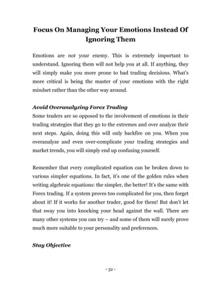 - 32 -
Focus On Managing Your Emotions Instead Of
Ignoring Them
Emotions are not your enemy. This is extremely important to
understand. Ignoring them will not help you at all. If anything, they
will simply make you more prone to bad trading decisions. What’s
more critical is being the master of your emotions with the right
mindset rather than the other way around.
Avoid Overanalyzing Forex Trading
Some traders are so opposed to the involvement of emotions in their
trading strategies that they go to the extremes and over analyze their
next steps. Again, doing this will only backfire on you. When you
overanalyze and even over-complicate your trading strategies and
market trends, you will simply end up confusing yourself.
Remember that every complicated equation can be broken down to
various simpler equations. In fact, it’s one of the golden rules when
writing algebraic equations: the simpler, the better! It’s the same with
Forex trading. If a system proves too complicated for you, then forget
about it! If it works for another trader, good for them! But don’t let
that sway you into knocking your head against the wall. There are
many other systems you can try – and some of them will surely prove
much more suitable to your personality and preferences.
Stay Objective
 
