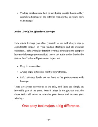 - 36 -
 Trading breakouts are best to use during volatile hours as they
can take advantage of the extreme changes that currency pairs
will undergo.
Make Use Of An Effective Leverage
How much leverage you allow yourself to use will always have a
considerable impact on your trading strategies and its eventual
outcomes. There are many different formulas you can use to compute
how much leverage you can afford to use, but at the end of the day the
factors listed below will prove most important.
 Keep it conservative.
 Always apply a stop-loss point to your strategy.
 Risk tolerance levels do not have to be proportionate with
leverage.
There are always exceptions to the rule, and those are simply an
inevitable part of the game. Even if things do not go your way, the
above traits will serve to minimize your losses and increase your
winnings.
One easy tool makes a big difference.
 