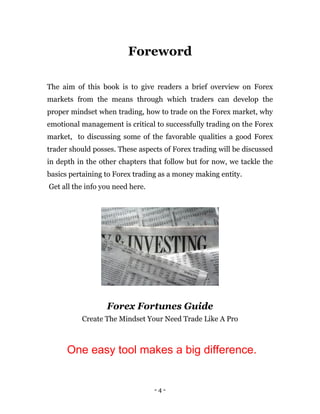 - 4 -
Foreword
The aim of this book is to give readers a brief overview on Forex
markets from the means through which traders can develop the
proper mindset when trading, how to trade on the Forex market, why
emotional management is critical to successfully trading on the Forex
market, to discussing some of the favorable qualities a good Forex
trader should posses. These aspects of Forex trading will be discussed
in depth in the other chapters that follow but for now, we tackle the
basics pertaining to Forex trading as a money making entity.
Get all the info you need here.
Forex Fortunes Guide
Create The Mindset Your Need Trade Like A Pro
One easy tool makes a big difference.
 