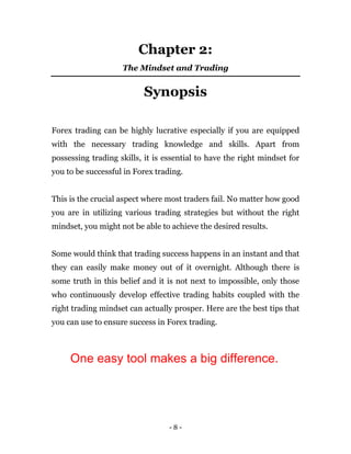 - 8 -
Chapter 2:
The Mindset and Trading
Synopsis
Forex trading can be highly lucrative especially if you are equipped
with the necessary trading knowledge and skills. Apart from
possessing trading skills, it is essential to have the right mindset for
you to be successful in Forex trading.
This is the crucial aspect where most traders fail. No matter how good
you are in utilizing various trading strategies but without the right
mindset, you might not be able to achieve the desired results.
Some would think that trading success happens in an instant and that
they can easily make money out of it overnight. Although there is
some truth in this belief and it is not next to impossible, only those
who continuously develop effective trading habits coupled with the
right trading mindset can actually prosper. Here are the best tips that
you can use to ensure success in Forex trading.
One easy tool makes a big difference.
 