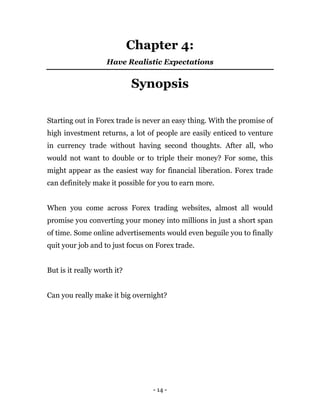 - 14 -
Chapter 4:
Have Realistic Expectations
Synopsis
Starting out in Forex trade is never an easy thing. With the promise of
high investment returns, a lot of people are easily enticed to venture
in currency trade without having second thoughts. After all, who
would not want to double or to triple their money? For some, this
might appear as the easiest way for financial liberation. Forex trade
can definitely make it possible for you to earn more.
When you come across Forex trading websites, almost all would
promise you converting your money into millions in just a short span
of time. Some online advertisements would even beguile you to finally
quit your job and to just focus on Forex trade.
But is it really worth it?
Can you really make it big overnight?
 