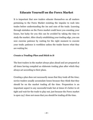 - 18 -
Educate Yourself on the Forex Market
It is important that new traders educate themselves on all matters
pertaining to the Forex Market resisting the impulse to rush into
trades before understanding the ins and outs of the trade. Learning
through mistakes on the Forex market could leave you counting your
losses, but lucky for you this can be avoided by taking the time to
study the market. After clearly establishing your trading edge, you can
now exercise patience by waiting for the right moment to execute
your trade; patience is worthless unless the trader knows what they
are waiting for.
Create a Trading Plan and Stick to It
The best traders in the market always plan ahead and are prepared at
all times having compiled an elaborate trading plan after which they
always act according to their plans.
Creating a plan does not necessarily mean that they trade all the time;
novice traders usually accumulate losses because they think that they
should be on the market trading all the time. Preparation is an
important aspect to any successful trade but at times it’s better to sit
tight and wait for the trade to play out; just because the Forex market
is open 24/7 does not mean that you should be trading all the time.
 