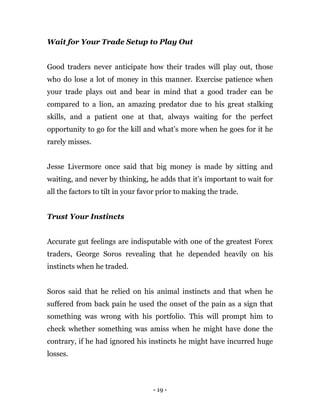 - 19 -
Wait for Your Trade Setup to Play Out
Good traders never anticipate how their trades will play out, those
who do lose a lot of money in this manner. Exercise patience when
your trade plays out and bear in mind that a good trader can be
compared to a lion, an amazing predator due to his great stalking
skills, and a patient one at that, always waiting for the perfect
opportunity to go for the kill and what’s more when he goes for it he
rarely misses.
Jesse Livermore once said that big money is made by sitting and
waiting, and never by thinking, he adds that it’s important to wait for
all the factors to tilt in your favor prior to making the trade.
Trust Your Instincts
Accurate gut feelings are indisputable with one of the greatest Forex
traders, George Soros revealing that he depended heavily on his
instincts when he traded.
Soros said that he relied on his animal instincts and that when he
suffered from back pain he used the onset of the pain as a sign that
something was wrong with his portfolio. This will prompt him to
check whether something was amiss when he might have done the
contrary, if he had ignored his instincts he might have incurred huge
losses.
 