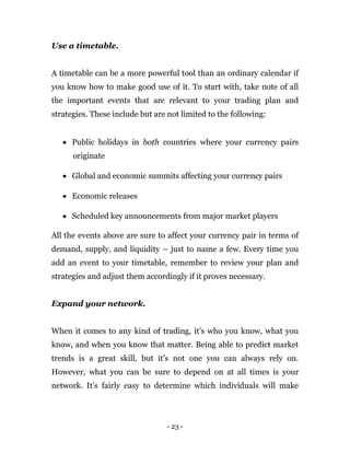 - 23 -
Use a timetable.
A timetable can be a more powerful tool than an ordinary calendar if
you know how to make good use of it. To start with, take note of all
the important events that are relevant to your trading plan and
strategies. These include but are not limited to the following:
 Public holidays in both countries where your currency pairs
originate
 Global and economic summits affecting your currency pairs
 Economic releases
 Scheduled key announcements from major market players
All the events above are sure to affect your currency pair in terms of
demand, supply, and liquidity – just to name a few. Every time you
add an event to your timetable, remember to review your plan and
strategies and adjust them accordingly if it proves necessary.
Expand your network.
When it comes to any kind of trading, it’s who you know, what you
know, and when you know that matter. Being able to predict market
trends is a great skill, but it’s not one you can always rely on.
However, what you can be sure to depend on at all times is your
network. It’s fairly easy to determine which individuals will make
 
