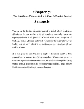 - 25 -
Chapter 7:
Why Emotional Management is Critical to Trading Success
Synopsis
Trading in the foreign exchange market is not all about strategies.
Oftentimes, it can involve a lot of emotions especially when the
experience is not at all pleasant. After all, even when the system of
trading is reliable, human factor still remains as the major player. The
trader can be very effective in maximizing the potentials of the
trading system.
It is also possible that the trader might lack certain qualities that
prevent him in making the right approaches. It becomes even more
disadvantageous when the trader lacks patience in dealing with losing
trades. Thus, it is essential to control strong emotional urges ensure
that the process of trading is managed properly.
 