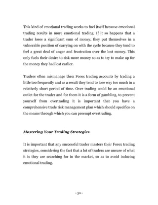 - 30 -
This kind of emotional trading works to fuel itself because emotional
trading results in more emotional trading. If it so happens that a
trader loses a significant sum of money, they put themselves in a
vulnerable position of carrying on with the cycle because they tend to
feel a great deal of anger and frustration over the lost money. This
only fuels their desire to risk more money so as to try to make up for
the money they had lost earlier.
Traders often mismanage their Forex trading accounts by trading a
little too frequently and as a result they tend to lose way too much in a
relatively short period of time. Over trading could be an emotional
outlet for the trader and for them it is a form of gambling, to prevent
yourself from overtrading it is important that you have a
comprehensive trade risk management plan which should specifics on
the means through which you can preempt overtrading.
Mastering Your Trading Strategies
It is important that any successful trader masters their Forex trading
strategies, considering the fact that a lot of traders are unsure of what
it is they are searching for in the market, so as to avoid inducing
emotional trading.
 