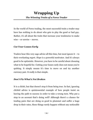 - 34 -
Wrapping Up
The Winning Traits of a Forex Trader
In the world of Forex trading, the most successful traits a trader may
have has nothing to do about who gets to play the good or bad guy.
Rather, it’s all about the traits that increase your tendencies to make
wise – or unwise – moves.
Cut Your Losses Early
Traders hear this very sage advice all this time, but most ignore it – to
their everlasting regret. Hope is a powerful motivator. And it’s always
good to be optimistic. However, you have to be careful about choosing
what to be hopeful for. Cutting your losses early does not mean you’re
quitting. It simply means it’s time to move on and try another
currency pair. It really is that simple.
Don’t Fix What’s Not Broken
It is a cliché, but that doesn’t stop it from being true. In fact, ignoring
clichéd advice is quintessential example of how people insist on
leaving the path to success in order to take a wrong turn. Why put a
stop to an account that’s doing well? Although there’s a chance for
trading pairs that are doing so good to plummet and suffer a huge
drop in their rates, these things rarely happen without any noticeable
 