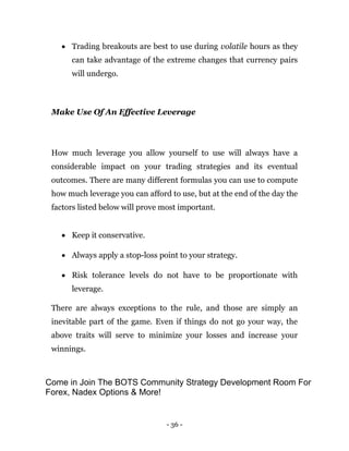 - 36 -
 Trading breakouts are best to use during volatile hours as they
can take advantage of the extreme changes that currency pairs
will undergo.
Make Use Of An Effective Leverage
How much leverage you allow yourself to use will always have a
considerable impact on your trading strategies and its eventual
outcomes. There are many different formulas you can use to compute
how much leverage you can afford to use, but at the end of the day the
factors listed below will prove most important.
 Keep it conservative.
 Always apply a stop-loss point to your strategy.
 Risk tolerance levels do not have to be proportionate with
leverage.
There are always exceptions to the rule, and those are simply an
inevitable part of the game. Even if things do not go your way, the
above traits will serve to minimize your losses and increase your
winnings.
Come in Join The BOTS Community Strategy Development Room For
Forex, Nadex Options & More!
 