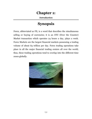 - 5 -
Chapter 1:
Introduction
Synopsis
Forex, abbreviated as FX, is a word that describes the simultaneous
selling or buying of currencies; it is an OTC (Over the Counter)
Market transaction which operates 24 hours a day, 5days a week.
Forex Markets are the largest financial markets possessing a trading
volume of about $3 trillion per day. Forex trading operations take
place in all the major financial trading centers all over the world;
thus, these trading operations tend to overlap into the different time
zones globally.
 