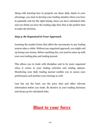 - 10 -
Along with learning how to properly use these daily charts to your
advantage, you start to develop your trading mindset where you have
to patiently wait for the right timing. Once you have calculated risks
and you think you have the trading edge then that is the perfect time
to make the decision.
Step 3: Be Organized in Your Approach
Learning the market forces that affect the movements in any trading
system takes a while. Without any organized approach, you might end
up losing your money. Before anything else, you need to come up with
your own trading plan and trading journal.
This allows you to trade with discipline and to be more organized
when it comes to your trading activities and trading options.
Monitoring your daily trading journal enables you to assess your
performance and monitor your earnings as well.
Last but not the least, use the price data and other relevant
information before you trade. Be decisive in your trading decisions
and always go for calculated risks.
Blast to your forex
 