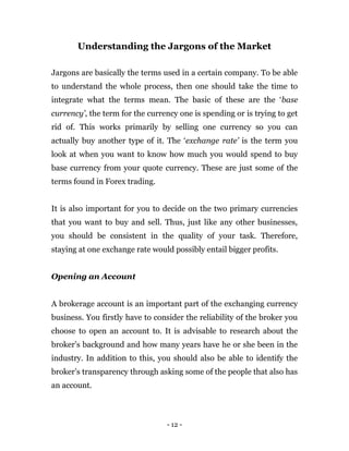 - 12 -
Understanding the Jargons of the Market
Jargons are basically the terms used in a certain company. To be able
to understand the whole process, then one should take the time to
integrate what the terms mean. The basic of these are the ‘base
currency’, the term for the currency one is spending or is trying to get
rid of. This works primarily by selling one currency so you can
actually buy another type of it. The ‘exchange rate’ is the term you
look at when you want to know how much you would spend to buy
base currency from your quote currency. These are just some of the
terms found in Forex trading.
It is also important for you to decide on the two primary currencies
that you want to buy and sell. Thus, just like any other businesses,
you should be consistent in the quality of your task. Therefore,
staying at one exchange rate would possibly entail bigger profits.
Opening an Account
A brokerage account is an important part of the exchanging currency
business. You firstly have to consider the reliability of the broker you
choose to open an account to. It is advisable to research about the
broker’s background and how many years have he or she been in the
industry. In addition to this, you should also be able to identify the
broker’s transparency through asking some of the people that also has
an account.
 