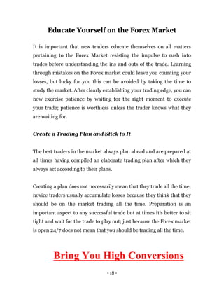 - 18 -
Educate Yourself on the Forex Market
It is important that new traders educate themselves on all matters
pertaining to the Forex Market resisting the impulse to rush into
trades before understanding the ins and outs of the trade. Learning
through mistakes on the Forex market could leave you counting your
losses, but lucky for you this can be avoided by taking the time to
study the market. After clearly establishing your trading edge, you can
now exercise patience by waiting for the right moment to execute
your trade; patience is worthless unless the trader knows what they
are waiting for.
Create a Trading Plan and Stick to It
The best traders in the market always plan ahead and are prepared at
all times having compiled an elaborate trading plan after which they
always act according to their plans.
Creating a plan does not necessarily mean that they trade all the time;
novice traders usually accumulate losses because they think that they
should be on the market trading all the time. Preparation is an
important aspect to any successful trade but at times it’s better to sit
tight and wait for the trade to play out; just because the Forex market
is open 24/7 does not mean that you should be trading all the time.
Bring You High Conversions
 