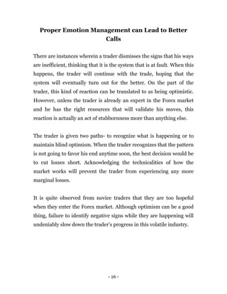 - 26 -
Proper Emotion Management can Lead to Better
Calls
There are instances wherein a trader dismisses the signs that his ways
are inefficient, thinking that it is the system that is at fault. When this
happens, the trader will continue with the trade, hoping that the
system will eventually turn out for the better. On the part of the
trader, this kind of reaction can be translated to as being optimistic.
However, unless the trader is already an expert in the Forex market
and he has the right resources that will validate his moves, this
reaction is actually an act of stubbornness more than anything else.
The trader is given two paths- to recognize what is happening or to
maintain blind optimism. When the trader recognizes that the pattern
is not going to favor his end anytime soon, the best decision would be
to cut losses short. Acknowledging the technicalities of how the
market works will prevent the trader from experiencing any more
marginal losses.
It is quite observed from novice traders that they are too hopeful
when they enter the Forex market. Although optimism can be a good
thing, failure to identify negative signs while they are happening will
undeniably slow down the trader’s progress in this volatile industry.
 