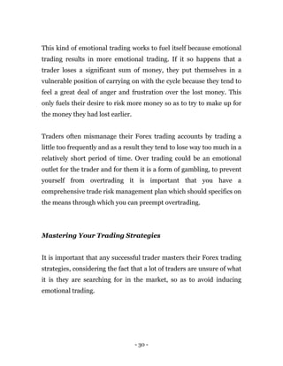 - 30 -
This kind of emotional trading works to fuel itself because emotional
trading results in more emotional trading. If it so happens that a
trader loses a significant sum of money, they put themselves in a
vulnerable position of carrying on with the cycle because they tend to
feel a great deal of anger and frustration over the lost money. This
only fuels their desire to risk more money so as to try to make up for
the money they had lost earlier.
Traders often mismanage their Forex trading accounts by trading a
little too frequently and as a result they tend to lose way too much in a
relatively short period of time. Over trading could be an emotional
outlet for the trader and for them it is a form of gambling, to prevent
yourself from overtrading it is important that you have a
comprehensive trade risk management plan which should specifics on
the means through which you can preempt overtrading.
Mastering Your Trading Strategies
It is important that any successful trader masters their Forex trading
strategies, considering the fact that a lot of traders are unsure of what
it is they are searching for in the market, so as to avoid inducing
emotional trading.
 