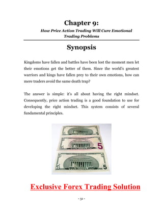 - 31 -
Chapter 9:
How Price Action Trading Will Cure Emotional
Trading Problems
Synopsis
Kingdoms have fallen and battles have been lost the moment men let
their emotions get the better of them. Since the world’s greatest
warriors and kings have fallen prey to their own emotions, how can
mere traders avoid the same death trap?
The answer is simple: it’s all about having the right mindset.
Consequently, price action trading is a good foundation to use for
developing the right mindset. This system consists of several
fundamental principles.
Exclusive Forex Trading Solution
 