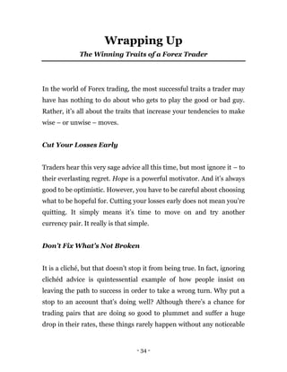 - 34 -
Wrapping Up
The Winning Traits of a Forex Trader
In the world of Forex trading, the most successful traits a trader may
have has nothing to do about who gets to play the good or bad guy.
Rather, it’s all about the traits that increase your tendencies to make
wise – or unwise – moves.
Cut Your Losses Early
Traders hear this very sage advice all this time, but most ignore it – to
their everlasting regret. Hope is a powerful motivator. And it’s always
good to be optimistic. However, you have to be careful about choosing
what to be hopeful for. Cutting your losses early does not mean you’re
quitting. It simply means it’s time to move on and try another
currency pair. It really is that simple.
Don’t Fix What’s Not Broken
It is a cliché, but that doesn’t stop it from being true. In fact, ignoring
clichéd advice is quintessential example of how people insist on
leaving the path to success in order to take a wrong turn. Why put a
stop to an account that’s doing well? Although there’s a chance for
trading pairs that are doing so good to plummet and suffer a huge
drop in their rates, these things rarely happen without any noticeable
 