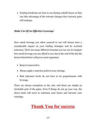 - 36 -
 Trading breakouts are best to use during volatile hours as they
can take advantage of the extreme changes that currency pairs
will undergo.
Make Use Of An Effective Leverage
How much leverage you allow yourself to use will always have a
considerable impact on your trading strategies and its eventual
outcomes. There are many different formulas you can use to compute
how much leverage you can afford to use, but at the end of the day the
factors listed below will prove most important.
 Keep it conservative.
 Always apply a stop-loss point to your strategy.
 Risk tolerance levels do not have to be proportionate with
leverage.
There are always exceptions to the rule, and those are simply an
inevitable part of the game. Even if things do not go your way, the
above traits will serve to minimize your losses and increase your
winnings.
Thank You for success
 