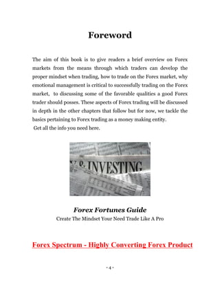 - 4 -
Foreword
The aim of this book is to give readers a brief overview on Forex
markets from the means through which traders can develop the
proper mindset when trading, how to trade on the Forex market, why
emotional management is critical to successfully trading on the Forex
market, to discussing some of the favorable qualities a good Forex
trader should posses. These aspects of Forex trading will be discussed
in depth in the other chapters that follow but for now, we tackle the
basics pertaining to Forex trading as a money making entity.
Get all the info you need here.
Forex Fortunes Guide
Create The Mindset Your Need Trade Like A Pro
Forex Spectrum - Highly Converting Forex Product
 