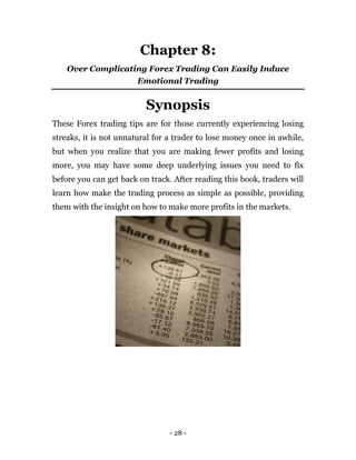 - 28 -
Chapter 8:
Over Complicating Forex Trading Can Easily Induce
Emotional Trading
Synopsis
These Forex trading tips are for those currently experiencing losing
streaks, it is not unnatural for a trader to lose money once in awhile,
but when you realize that you are making fewer profits and losing
more, you may have some deep underlying issues you need to fix
before you can get back on track. After reading this book, traders will
learn how make the trading process as simple as possible, providing
them with the insight on how to make more profits in the markets.
 