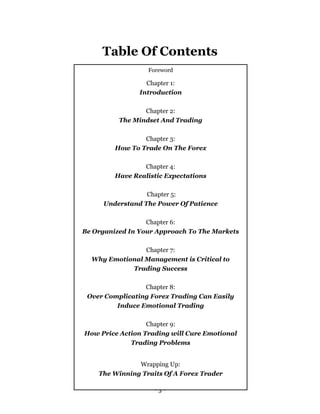 - 3 -
Table Of Contents
Foreword
Chapter 1:
Introduction
Chapter 2:
The Mindset And Trading
Chapter 3:
How To Trade On The Forex
Chapter 4:
Have Realistic Expectations
Chapter 5:
Understand The Power Of Patience
Chapter 6:
Be Organized In Your Approach To The Markets
Chapter 7:
Why Emotional Management is Critical to
Trading Success
Chapter 8:
Over Complicating Forex Trading Can Easily
Induce Emotional Trading
Chapter 9:
How Price Action Trading will Cure Emotional
Trading Problems
Wrapping Up:
The Winning Traits Of A Forex Trader
 