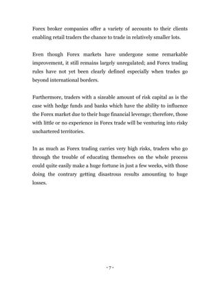 - 7 -
Forex broker companies offer a variety of accounts to their clients
enabling retail traders the chance to trade in relatively smaller lots.
Even though Forex markets have undergone some remarkable
improvement, it still remains largely unregulated; and Forex trading
rules have not yet been clearly defined especially when trades go
beyond international borders.
Furthermore, traders with a sizeable amount of risk capital as is the
case with hedge funds and banks which have the ability to influence
the Forex market due to their huge financial leverage; therefore, those
with little or no experience in Forex trade will be venturing into risky
unchartered territories.
In as much as Forex trading carries very high risks, traders who go
through the trouble of educating themselves on the whole process
could quite easily make a huge fortune in just a few weeks, with those
doing the contrary getting disastrous results amounting to huge
losses.
 