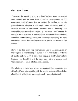 - 13 -
Start your Trade!
This step is the most important part of this business. Once you started
your venture and has done steps 1 and 2 for preparatory, be not
complacent and still take time to analyze the market before you
proceed to the trade itself. The technical, fundamental and sentiment
analyses should be considered. Technical means reviewing and
researching on some charts regarding the trades. Fundamental is
taking a bird’s eye view of the economic fundamentals of different
countries, and thus using this to your advantage in choosing the right
currencies. Lastly, the Sentiment analysis entails the mood of the
market.
Never forget that every step you take can lead to the destruction or
the progress of your trading. It is good to take risks but it is better to
always be cautious about it. Do not just engage in this trading venture
because you thought it will be easy, every step is counted and
therefore must be taken into full consideration.
For whatever it costs, also always be reminded that businesses are
risks; but if you take the risks with the proper weapons of knowledge
about how it will and can turn out, it usually pays off at the end.
 