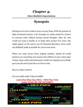 - 14 -
Chapter 4:
Have Realistic Expectations
Synopsis
Starting out in Forex trade is never an easy thing. With the promise of
high investment returns, a lot of people are easily enticed to venture
in currency trade without having second thoughts. After all, who
would not want to double or to triple their money? For some, this
might appear as the easiest way for financial liberation. Forex trade
can definitely make it possible for you to earn more.
When you come across Forex trading websites, almost all would
promise you converting your money into millions in just a short span
of time. Some online advertisements would even beguile you to finally
quit your job and to just focus on Forex trade.
But is it really worth it?
Can you really make it big overnight?
Latest Non-Stop Easy Wins: +1053 Pips Total
Profit! CLICK ON THE PICTURE!!!!
 