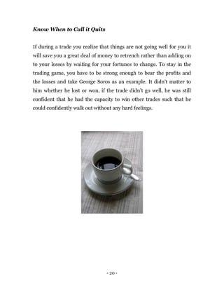 - 20 -
Know When to Call it Quits
If during a trade you realize that things are not going well for you it
will save you a great deal of money to retrench rather than adding on
to your losses by waiting for your fortunes to change. To stay in the
trading game, you have to be strong enough to bear the profits and
the losses and take George Soros as an example. It didn’t matter to
him whether he lost or won, if the trade didn’t go well, he was still
confident that he had the capacity to win other trades such that he
could confidently walk out without any hard feelings.
 