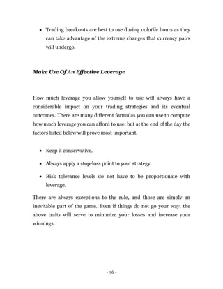 - 36 -
 Trading breakouts are best to use during volatile hours as they
can take advantage of the extreme changes that currency pairs
will undergo.
Make Use Of An Effective Leverage
How much leverage you allow yourself to use will always have a
considerable impact on your trading strategies and its eventual
outcomes. There are many different formulas you can use to compute
how much leverage you can afford to use, but at the end of the day the
factors listed below will prove most important.
 Keep it conservative.
 Always apply a stop-loss point to your strategy.
 Risk tolerance levels do not have to be proportionate with
leverage.
There are always exceptions to the rule, and those are simply an
inevitable part of the game. Even if things do not go your way, the
above traits will serve to minimize your losses and increase your
winnings.
 