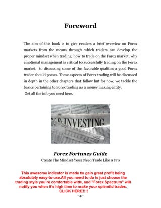 - 4 -
Foreword
The aim of this book is to give readers a brief overview on Forex
markets from the means through which traders can develop the
proper mindset when trading, how to trade on the Forex market, why
emotional management is critical to successfully trading on the Forex
market, to discussing some of the favorable qualities a good Forex
trader should posses. These aspects of Forex trading will be discussed
in depth in the other chapters that follow but for now, we tackle the
basics pertaining to Forex trading as a money making entity.
Get all the info you need here.
Forex Fortunes Guide
Create The Mindset Your Need Trade Like A Pro
This awesome indicator is made to gain great profit being
absolutely easy-to-use.All you need to do is just choose the
trading style you’re comfortable with, and "Forex Spectrum" will
notify you when it’s high time to make your splendid trades.
CLICK HERE!!!!
 